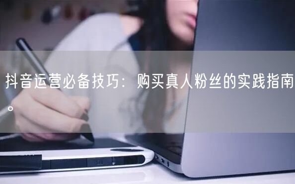 抖音运营必备技巧：购买真人粉丝的实践指南。